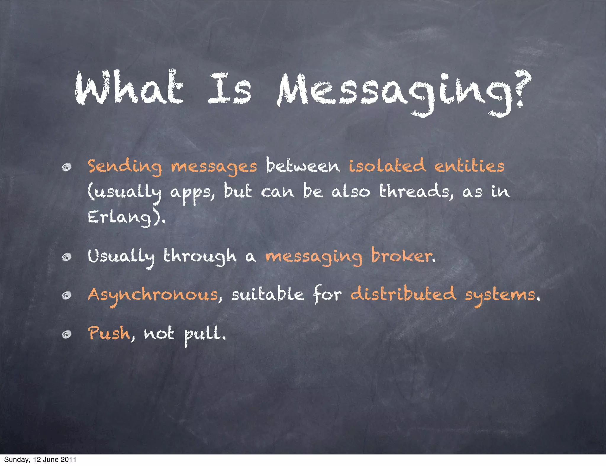 What Is Messaging?
                       Sending messages between isolated entities
                       (usually apps, but can be also threads, as in
                       Erlang).

                       Usually through a messaging broker.

                       Asynchronous, suitable for distributed systems.

                       Push, not pull.




Sunday, 12 June 2011
 