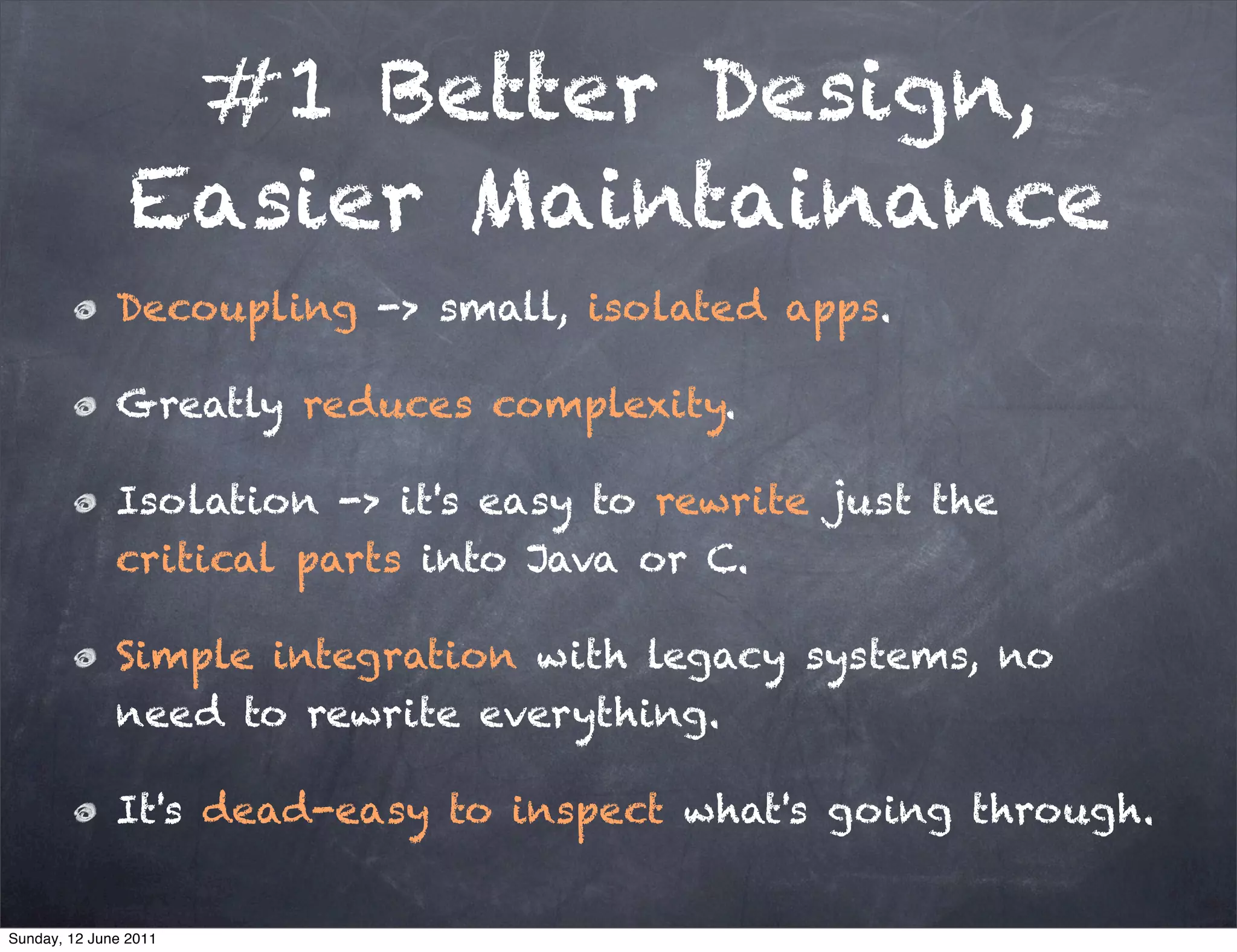 #1 Better Design,
                Easier Maintainance
              Decoupling -> small, isolated apps.

              Greatly reduces complexity.

              Isolation -> it's easy to rewrite just the
              critical parts into Java or C.

              Simple integration with legacy systems, no
              need to rewrite everything.

              It's dead-easy to inspect what's going through.


Sunday, 12 June 2011
 
