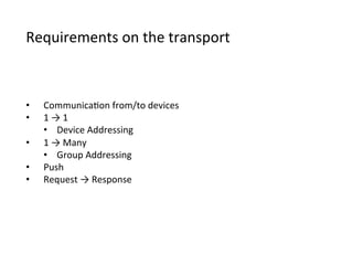 Requirements	
  on	
  the	
  transport
•  Communica>on	
  from/to	
  devices
•  1	
  →	
  1
•  Device	
  Addressing
•  1	
  →	
  Many
•  Group	
  Addressing
•  Push
•  Request	
  →	
  Response
 