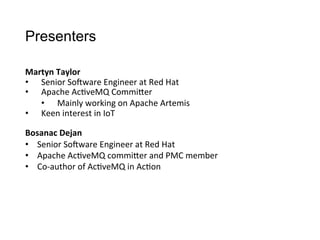Presenters
Martyn	
  Taylor
•  Senior	
  So4ware	
  Engineer	
  at	
  Red	
  Hat
•  Apache	
  Ac>veMQ	
  CommiCer
•  Mainly	
  working	
  on	
  Apache	
  Artemis
•  Keen	
  interest	
  in	
  IoT
Bosanac	
  Dejan
•  Senior	
  So4ware	
  Engineer	
  at	
  Red	
  Hat
•  Apache	
  Ac>veMQ	
  commiCer	
  and	
  PMC	
  member
•  Co-­‐author	
  of	
  Ac>veMQ	
  in	
  Ac>on
 