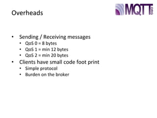 Overheads
•  Sending	
  /	
  Receiving	
  messages
•  QoS	
  0	
  =	
  8	
  bytes
•  QoS	
  1	
  =	
  min	
  12	
  bytes
•  QoS	
  2	
  =	
  min	
  20	
  bytes
•  Clients	
  have	
  small	
  code	
  foot	
  print
•  Simple	
  protocol
•  Burden	
  on	
  the	
  broker
 