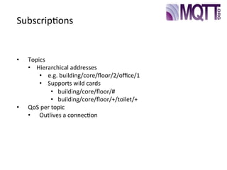 Subscrip>ons
•  Topics
•  Hierarchical	
  addresses
•  e.g.	
  building/core/ﬂoor/2/oﬃce/1
•  Supports	
  wild	
  cards
•  building/core/ﬂoor/#
•  building/core/ﬂoor/+/toilet/+
•  QoS	
  per	
  topic
•  Outlives	
  a	
  connec>on
 