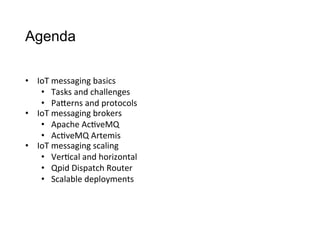 Agenda
•  IoT	
  messaging	
  basics
•  Tasks	
  and	
  challenges
•  PaCerns	
  and	
  protocols
•  IoT	
  messaging	
  brokers
•  Apache	
  Ac>veMQ
•  Ac>veMQ	
  Artemis
•  IoT	
  messaging	
  scaling
•  Ver>cal	
  and	
  horizontal
•  Qpid	
  Dispatch	
  Router
•  Scalable	
  deployments
 