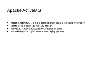 Apache ActiveMQ
•  Apache	
  Ac>veMQ	
  is	
  a	
  high-­‐performance,	
  scalable	
  messaging	
  broker
•  Started	
  as	
  an	
  open	
  source	
  JMS	
  broker
•  Moved	
  to	
  Apache	
  So4ware	
  Founda>on	
  in	
  2006
•  Now	
  widely	
  used	
  open	
  source	
  messaging	
  system
 