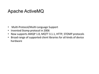 Apache ActiveMQ
•  Mul>-­‐Protocol/Mul>-­‐Language	
  Support
•  Invented	
  Stomp	
  protocol	
  in	
  2006
•  Now	
  supports	
  AMQP	
  1.0,	
  MQTT	
  3.1.1,	
  HTTP,	
  STOMP	
  protocols
•  Broad	
  range	
  of	
  supported	
  client	
  libraries	
  for	
  all	
  kinds	
  of	
  device	
  
hardware
 