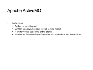 Apache ActiveMQ
•  Limita>ons
•  Broker	
  core	
  gepng	
  old
•  WriCen	
  using	
  synchronous	
  thread-­‐locking	
  model
•  It	
  limits	
  ver>cal	
  scalability	
  of	
  the	
  broker
•  Number	
  of	
  threads	
  raise	
  with	
  number	
  of	
  connec>ons	
  and	
  des>na>ons
 