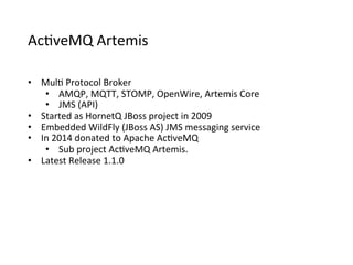 Ac>veMQ	
  Artemis
•  Mul>	
  Protocol	
  Broker
•  AMQP,	
  MQTT,	
  STOMP,	
  OpenWire,	
  Artemis	
  Core
•  JMS	
  (API)
•  Started	
  as	
  HornetQ	
  JBoss	
  project	
  in	
  2009
•  Embedded	
  WildFly	
  (JBoss	
  AS)	
  JMS	
  messaging	
  service
•  In	
  2014	
  donated	
  to	
  Apache	
  Ac>veMQ
•  Sub	
  project	
  Ac>veMQ	
  Artemis.
•  Latest	
  Release	
  1.1.0
 