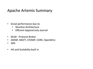 Apache	
  Artemis	
  Summary
•  Great	
  performance	
  due	
  to
•  Reac>ve	
  Architecture
•  Eﬃcient	
  Append	
  only	
  Journal
•  Mul>	
  -­‐	
  Protocol	
  Broker
•  AMQP,	
  MQTT,	
  STOMP,	
  CORE,	
  OpenWire
•  JMS
•  HA	
  and	
  Scalability	
  built	
  in
 