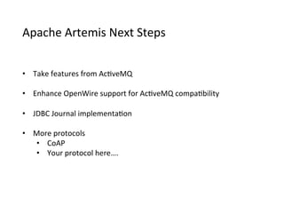 Apache	
  Artemis	
  Next	
  Steps
•  Take	
  features	
  from	
  Ac>veMQ
•  Enhance	
  OpenWire	
  support	
  for	
  Ac>veMQ	
  compa>bility
•  JDBC	
  Journal	
  implementa>on
•  More	
  protocols
•  CoAP
•  Your	
  protocol	
  here….
 