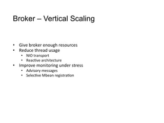 Broker – Vertical Scaling
•  Give	
  broker	
  enough	
  resources
•  Reduce	
  thread	
  usage
•  NIO	
  transport
•  Reac>ve	
  architecture
•  Improve	
  monitoring	
  under	
  stress
•  Advisory	
  messages
•  Selec>ve	
  Mbean	
  registra>on
 