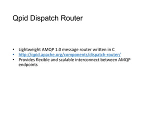 Qpid Dispatch Router
•  Lightweight	
  AMQP	
  1.0	
  message	
  router	
  wriCen	
  in	
  C
•  hCp://qpid.apache.org/components/dispatch-­‐router/	
  
•  Provides	
  ﬂexible	
  and	
  scalable	
  interconnect	
  between	
  AMQP	
  
endpoints
 