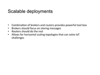 Scalable deployments
•  Combina>on	
  of	
  brokers	
  and	
  routers	
  provides	
  powerful	
  tool	
  box
•  Brokers	
  should	
  focus	
  on	
  storing	
  messages
•  Routers	
  should	
  do	
  the	
  rest
•  Allows	
  for	
  horizontal	
  scaling	
  topologies	
  that	
  can	
  solve	
  IoT	
  
challenges
 