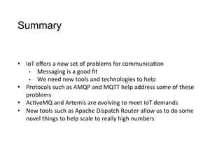 Summary
•  IoT	
  oﬀers	
  a	
  new	
  set	
  of	
  problems	
  for	
  communica>on
•  Messaging	
  is	
  a	
  good	
  ﬁt
•  We	
  need	
  new	
  tools	
  and	
  technologies	
  to	
  help
•  Protocols	
  such	
  as	
  AMQP	
  and	
  MQTT	
  help	
  address	
  some	
  of	
  these	
  
problems
•  Ac>veMQ	
  and	
  Artemis	
  are	
  evolving	
  to	
  meet	
  IoT	
  demands
•  New	
  tools	
  such	
  as	
  Apache	
  Dispatch	
  Router	
  allow	
  us	
  to	
  do	
  some	
  
novel	
  things	
  to	
  help	
  scale	
  to	
  really	
  high	
  numbers
 