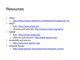 Resources
•  Slides
•  hCp://hCp://www.slideshare.net/dejanb/messaging-­‐for-­‐iot	
  	
  
•  MQTT
•  Spec:	
  hCp://www.mqC.org	
  
•  Libraries	
  and	
  tutorials:	
  hCp://www.eclipse.org/paho/	
  
•  AMQP
•  Spec:	
  hCp://www.amqp.org/	
  
•  Libraries	
  and	
  tutorials:	
  hCp://qpid.apache.org/	
  
•  Ac>veMQ	
  and	
  Artemis
•  hCp://ac>vemq.apache.org/	
  
•  Dispatch	
  Router
•  hCp://qpid.apache.org/components/dispatch-­‐router/	
  
 