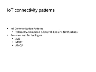 IoT connectivity patterns
•  IoT	
  Communica>on	
  PaCerns
•  Telemetry,	
  Command	
  &	
  Control,	
  Enquiry,	
  No>ﬁca>ons
•  Protocols	
  and	
  Technologies
•  JMS
•  MQTT
•  AMQP
 