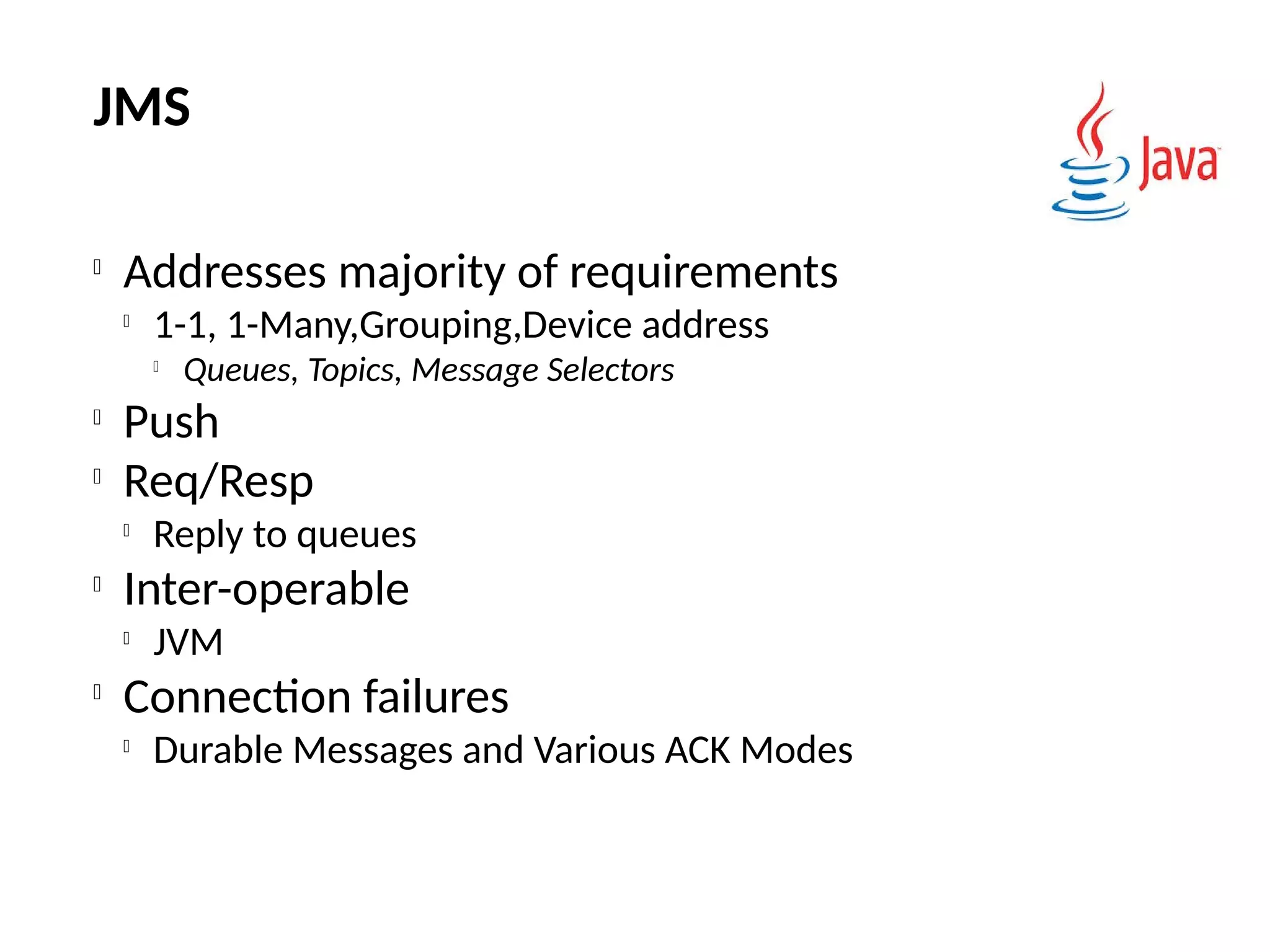 JMS

Addresses majority of requirements

1-1, 1-Many,Grouping,Device address

Queues, Topics, Message Selectors

Push

Req/Resp

Reply to queues

Inter-operable

JVM

Connection failures

Durable Messages and Various ACK Modes
 