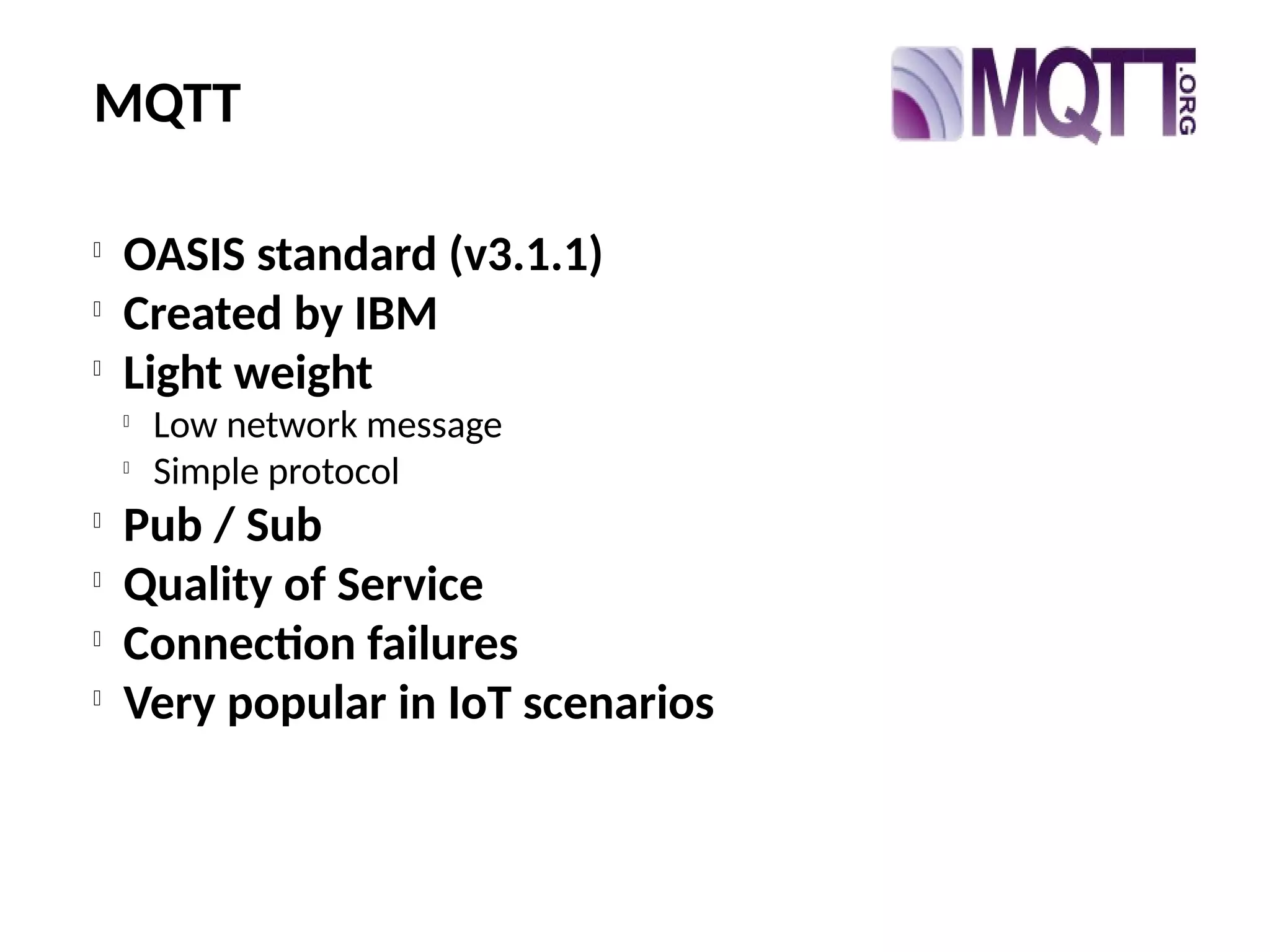 MQTT

OASIS standard (v3.1.1)

Created by IBM

Light weight

Low network message

Simple protocol

Pub / Sub

Quality of Service

Connection failures

Very popular in IoT scenarios
 