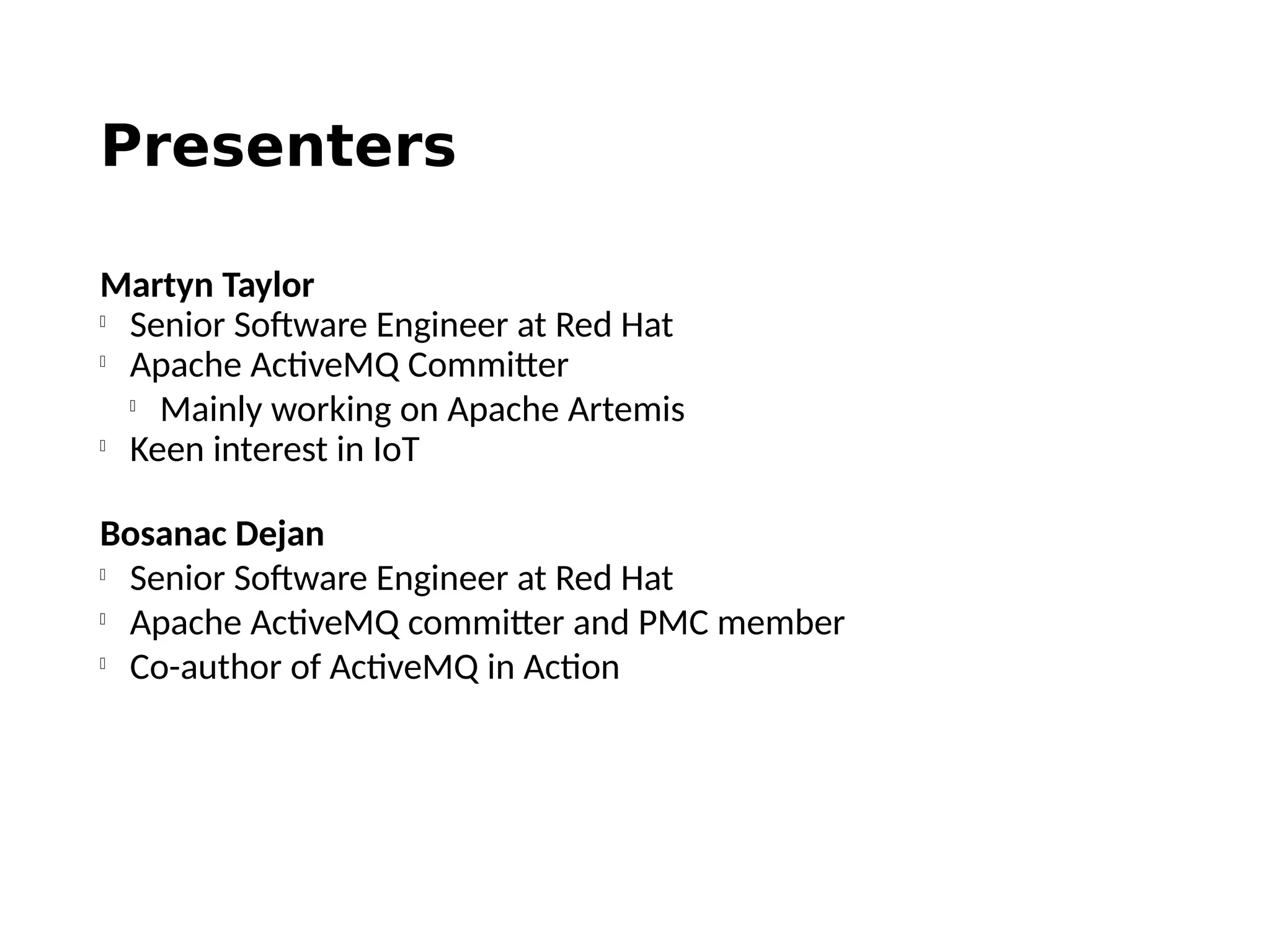 Presenters
Martyn Taylor

Senior Software Engineer at Red Hat

Apache ActiveMQ Committer

Mainly working on Apache Artemis

Keen interest in IoT
Bosanac Dejan

Senior Software Engineer at Red Hat

Apache ActiveMQ committer and PMC member

Co-author of ActiveMQ in Action
 