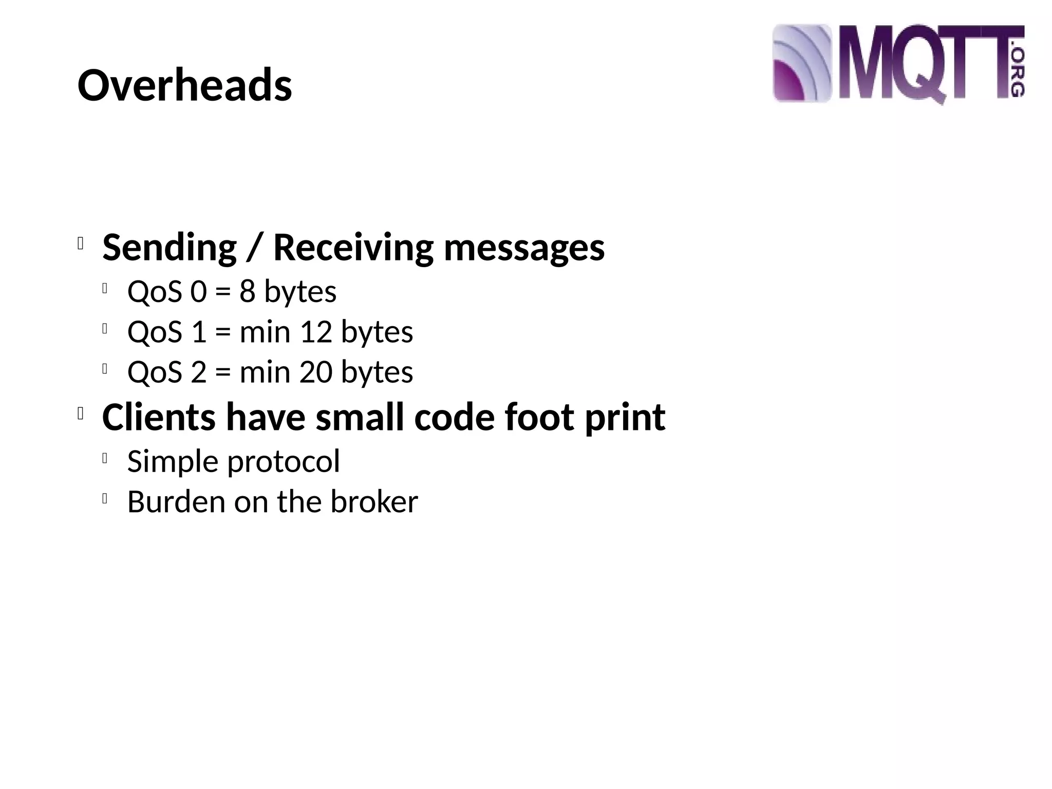 Overheads

Sending / Receiving messages

QoS 0 = 8 bytes

QoS 1 = min 12 bytes

QoS 2 = min 20 bytes

Clients have small code foot print

Simple protocol

Burden on the broker
 