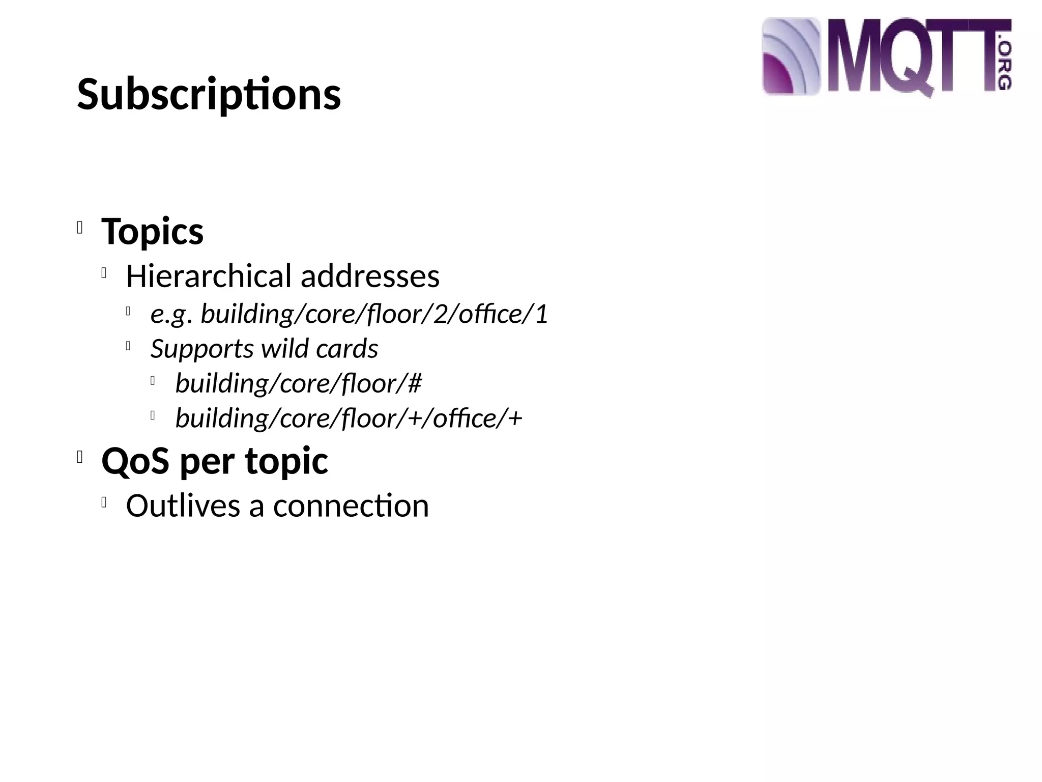 Subscriptions

Topics

Hierarchical addresses

e.g. building/core/floor/2/office/1

Supports wild cards

building/core/floor/#

building/core/floor/+/office/+

QoS per topic

Outlives a connection
 