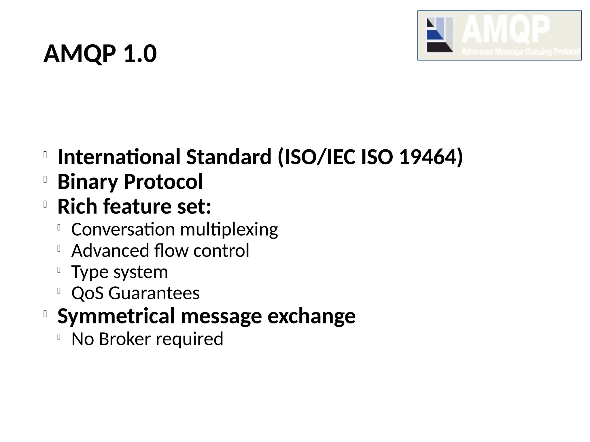 AMQP 1.0

International Standard (ISO/IEC ISO 19464)

Binary Protocol

Rich feature set:

Conversation multiplexing

Advanced flow control

Type system

QoS Guarantees

Symmetrical message exchange

No Broker required
 