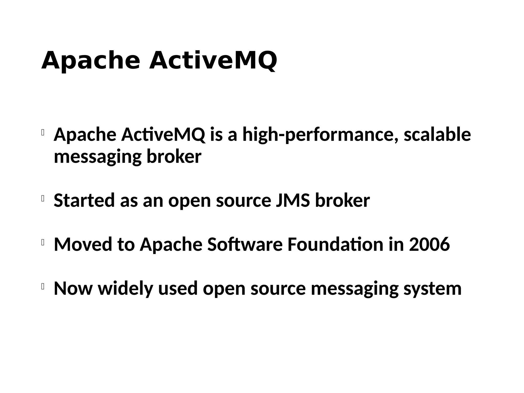 Apache ActiveMQ

Apache ActiveMQ is a high-performance, scalable
messaging broker

Started as an open source JMS broker

Moved to Apache Software Foundation in 2006

Now widely used open source messaging system
 