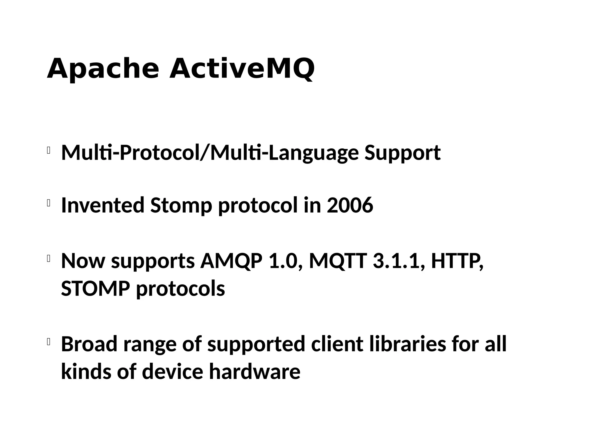 Apache ActiveMQ

Multi-Protocol/Multi-Language Support

Invented Stomp protocol in 2006

Now supports AMQP 1.0, MQTT 3.1.1, HTTP,
STOMP protocols

Broad range of supported client libraries for all
kinds of device hardware
 
