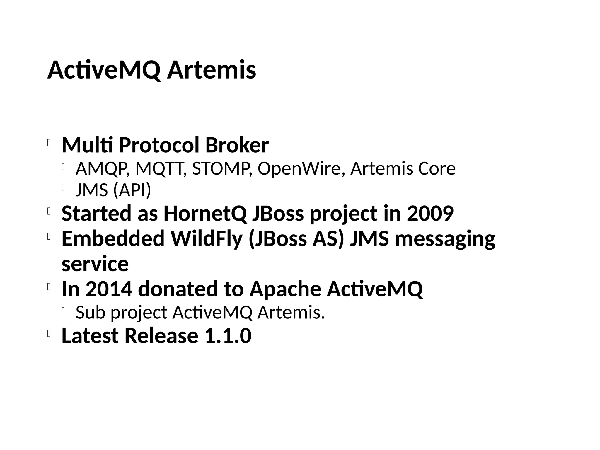 ActiveMQ Artemis

Multi Protocol Broker

AMQP, MQTT, STOMP, OpenWire, Artemis Core

JMS (API)

Started as HornetQ JBoss project in 2009

Embedded WildFly (JBoss AS) JMS messaging
service

In 2014 donated to Apache ActiveMQ

Sub project ActiveMQ Artemis.

Latest Release 1.1.0
 