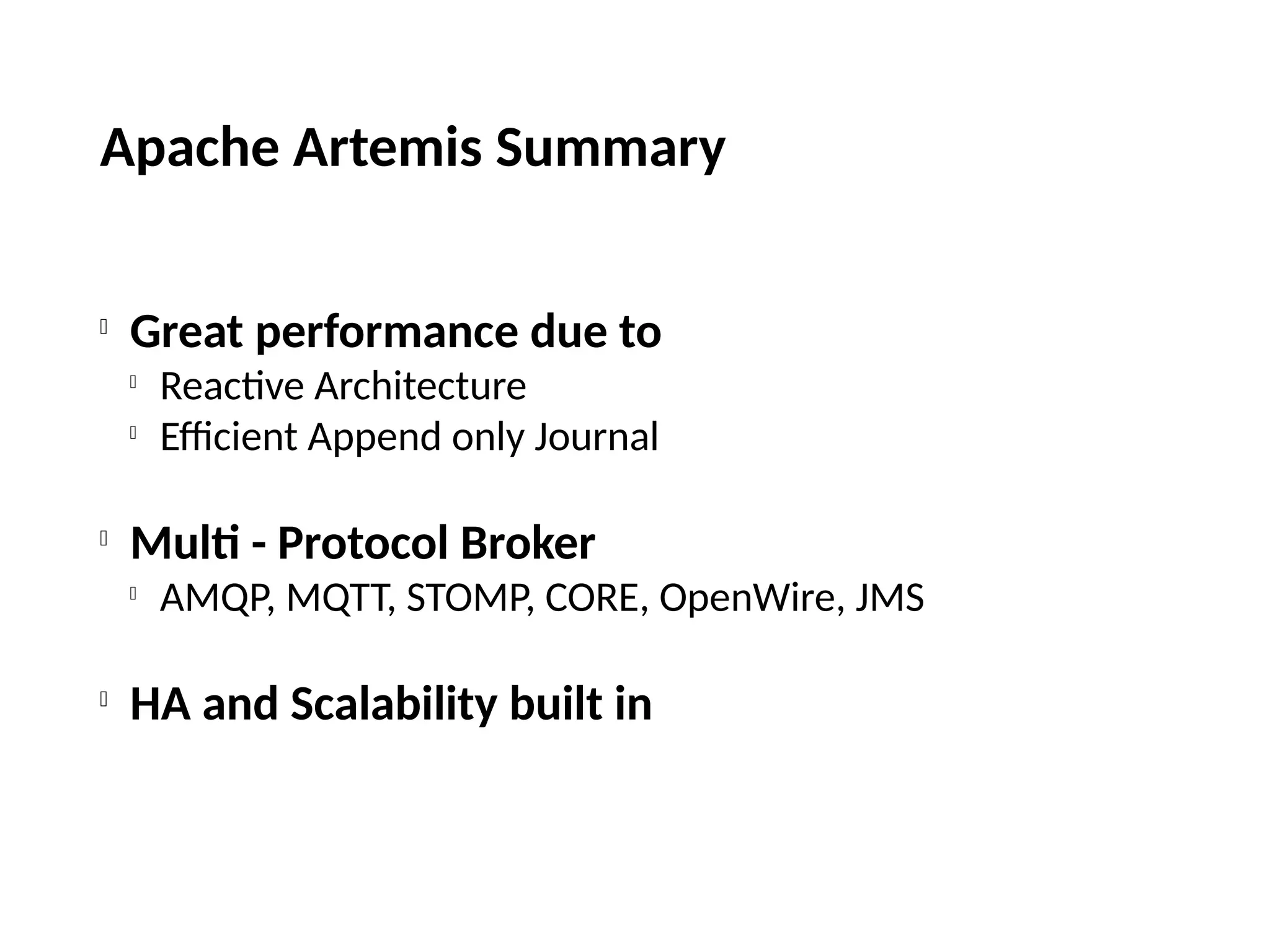 Apache Artemis Summary

Great performance due to

Reactive Architecture

Efficient Append only Journal

Multi - Protocol Broker

AMQP, MQTT, STOMP, CORE, OpenWire, JMS

HA and Scalability built in
 