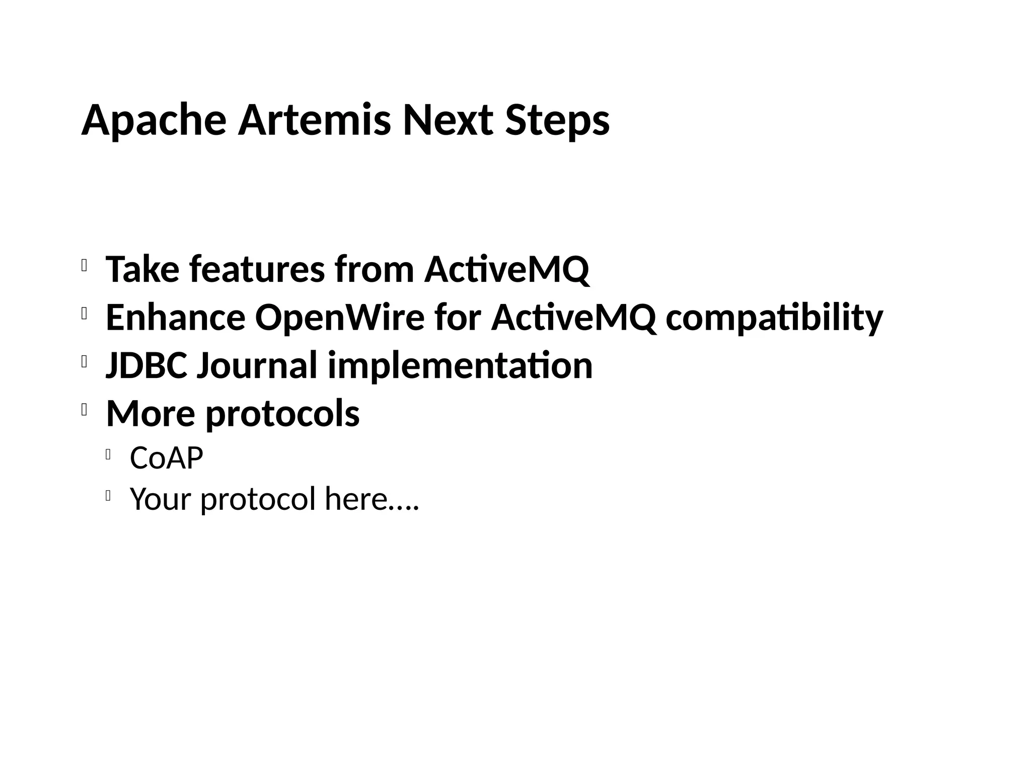 Apache Artemis Next Steps

Take features from ActiveMQ

Enhance OpenWire for ActiveMQ compatibility

JDBC Journal implementation

More protocols

CoAP

Your protocol here….
 