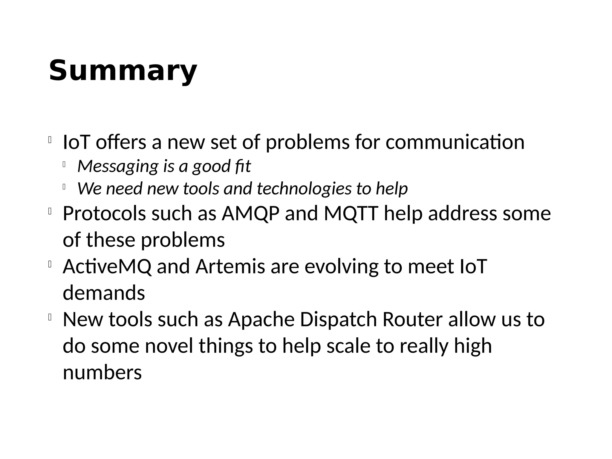 Summary

IoT offers a new set of problems for communication

Messaging is a good fit

We need new tools and technologies to help

Protocols such as AMQP and MQTT help address some
of these problems

ActiveMQ and Artemis are evolving to meet IoT
demands

New tools such as Apache Dispatch Router allow us to
do some novel things to help scale to really high
numbers
 