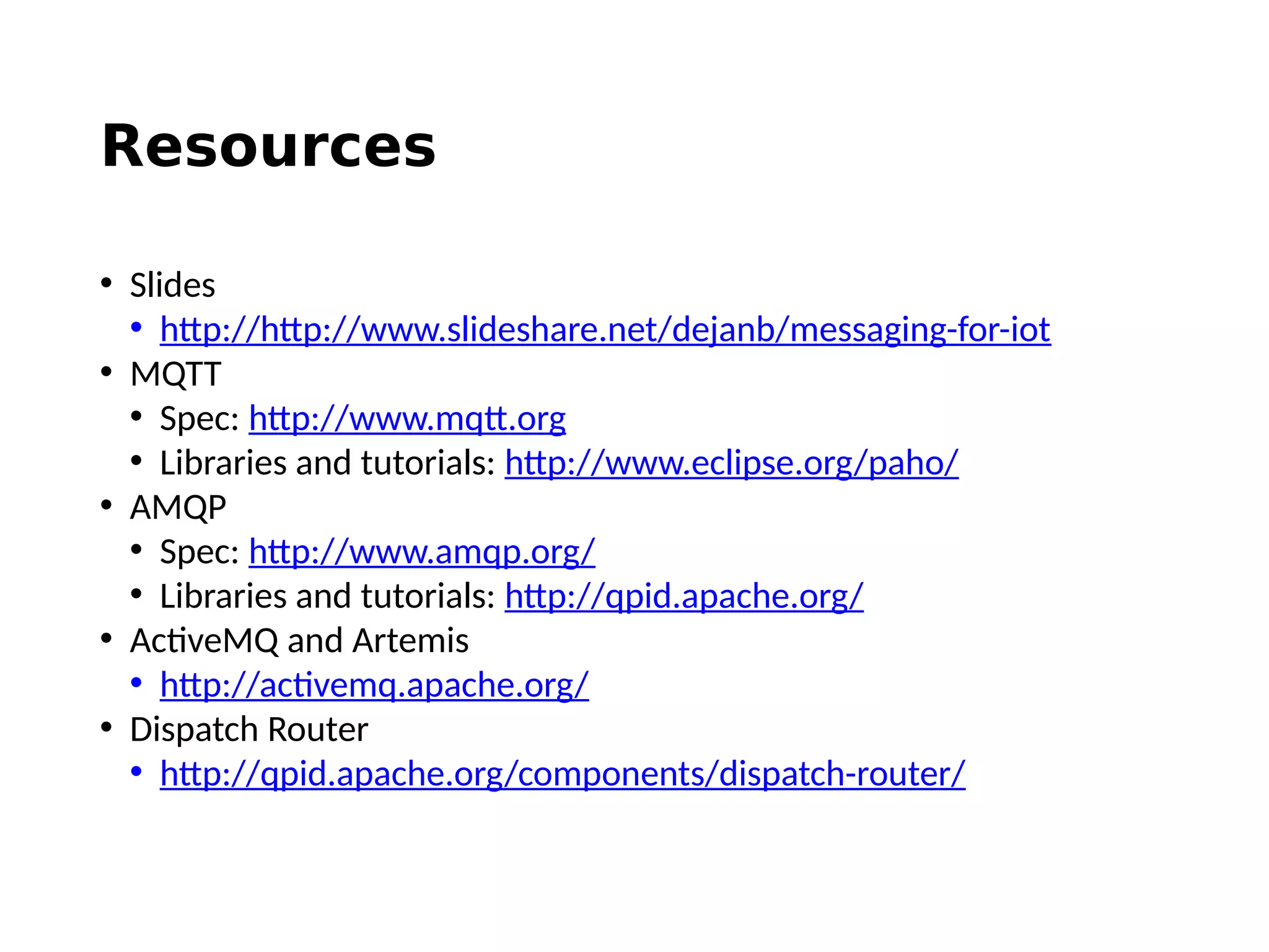 Resources
• Slides
• http://http://www.slideshare.net/dejanb/messaging-for-iot
• MQTT
• Spec: http://www.mqtt.org
• Libraries and tutorials: http://www.eclipse.org/paho/
• AMQP
• Spec: http://www.amqp.org/
• Libraries and tutorials: http://qpid.apache.org/
• ActiveMQ and Artemis
• http://activemq.apache.org/
• Dispatch Router
• http://qpid.apache.org/components/dispatch-router/
 