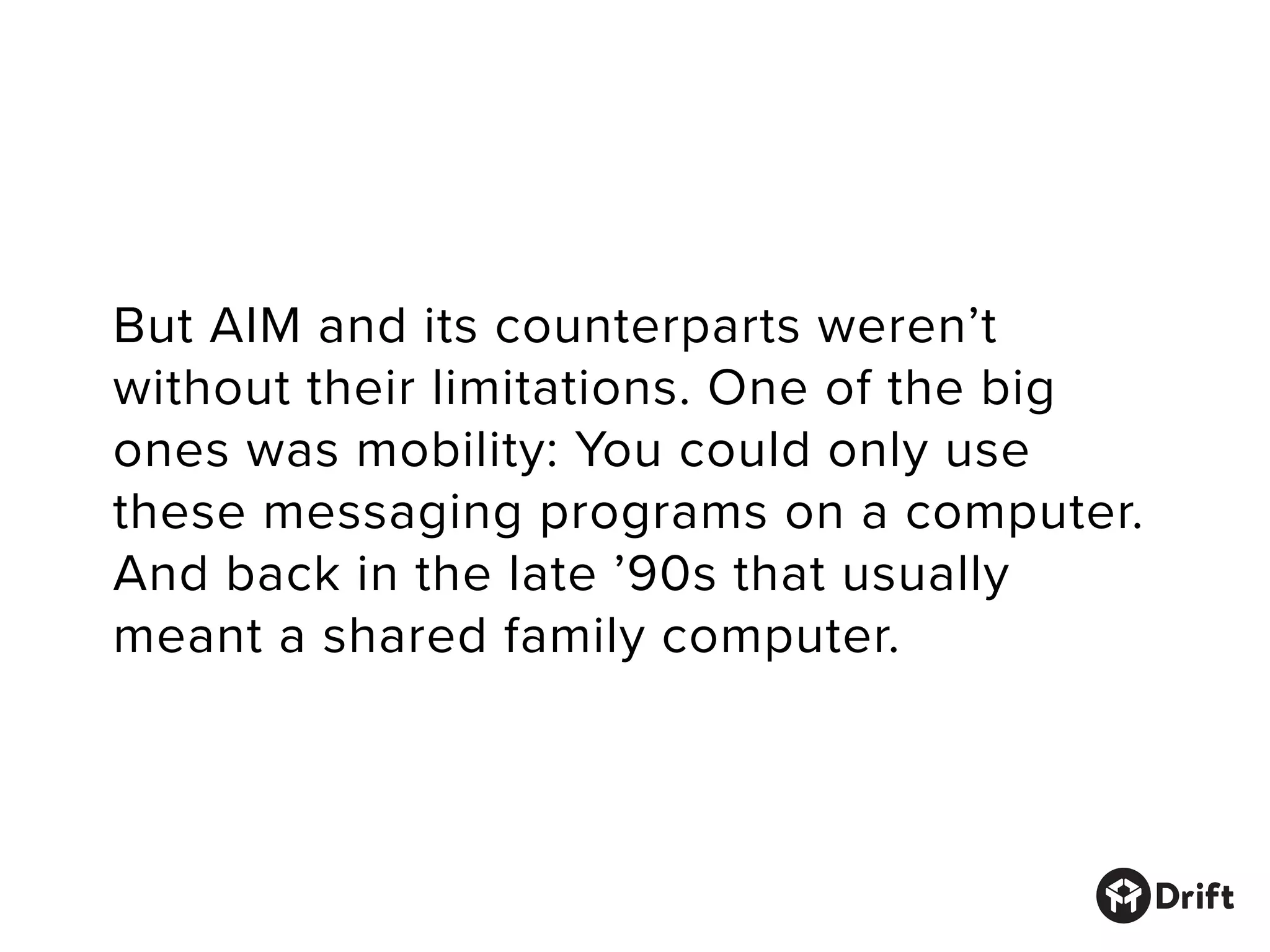 But AIM and its counterparts weren’t
without their limitations. One of the big
ones was mobility: You could only use
these messaging programs on a computer.
And back in the late ’90s that usually
meant a shared family computer.
 