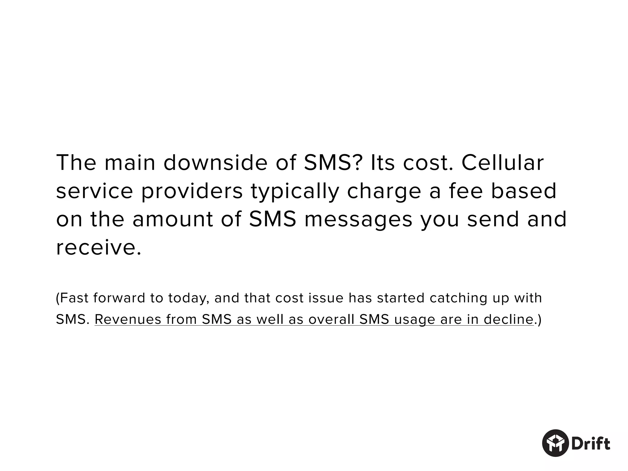 The main downside of SMS? Its cost. Cellular
service providers typically charge a fee based
on the amount of SMS messages you send and
receive.
(Fast forward to today, and that cost issue has started catching up with
SMS. Revenues from SMS as well as overall SMS usage are in decline.)
 