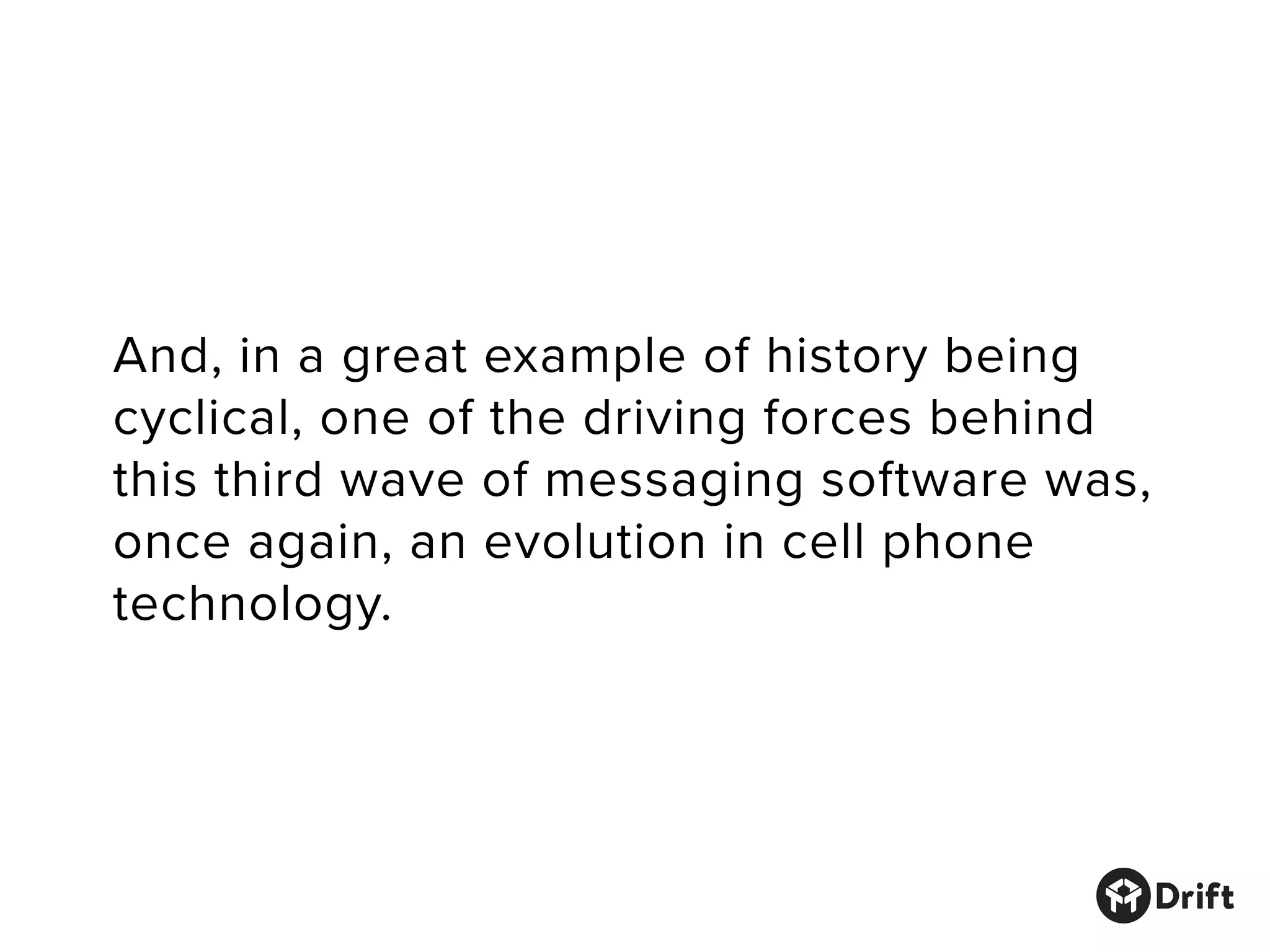 And, in a great example of history being
cyclical, one of the driving forces behind
this third wave of messaging software was,
once again, an evolution in cell phone
technology.
 