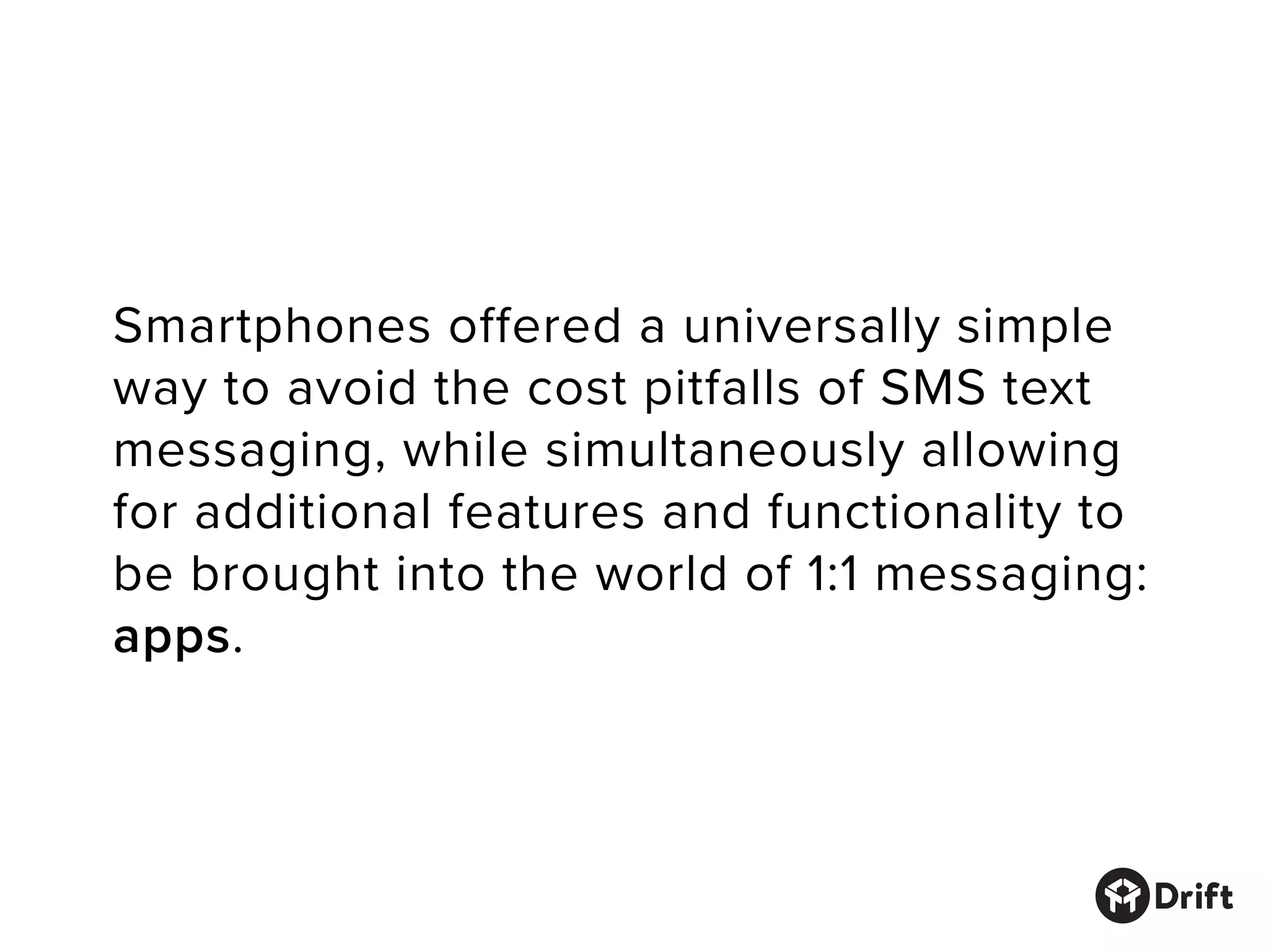 Smartphones offered a universally simple
way to avoid the cost pitfalls of SMS text
messaging, while simultaneously allowing
for additional features and functionality to
be brought into the world of 1:1 messaging:
apps.
 