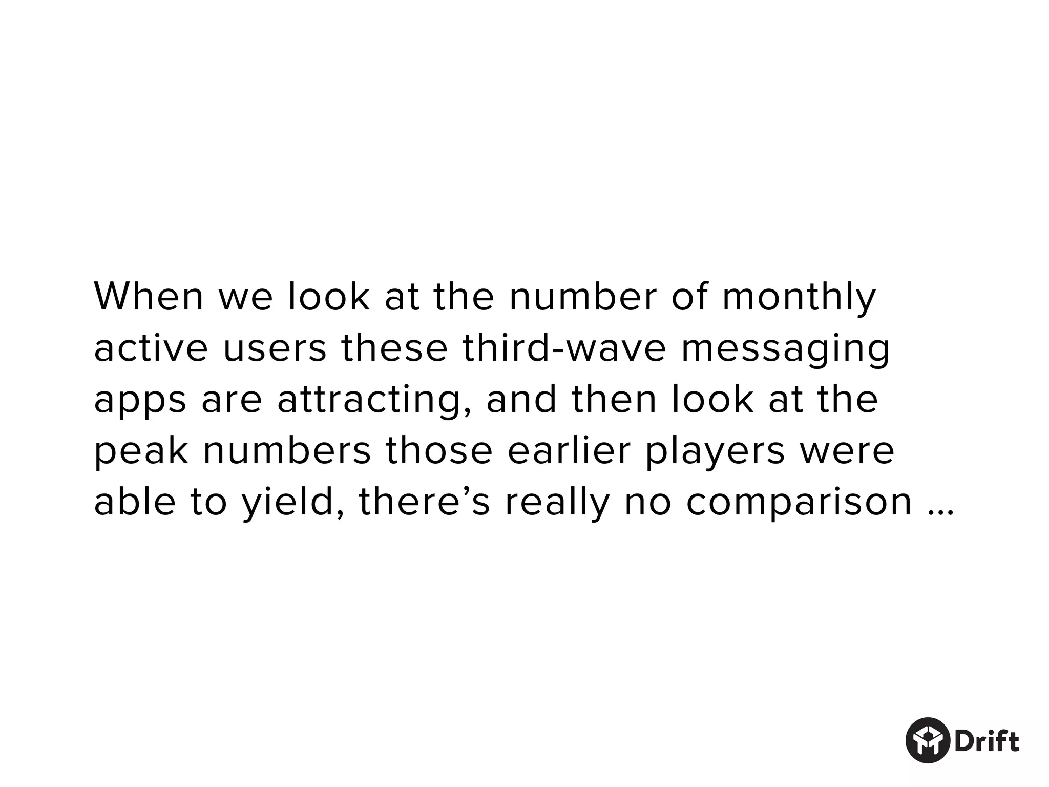 When we look at the number of monthly
active users these third-wave messaging
apps are attracting, and then look at the
peak numbers those earlier players were
able to yield, there’s really no comparison …
 