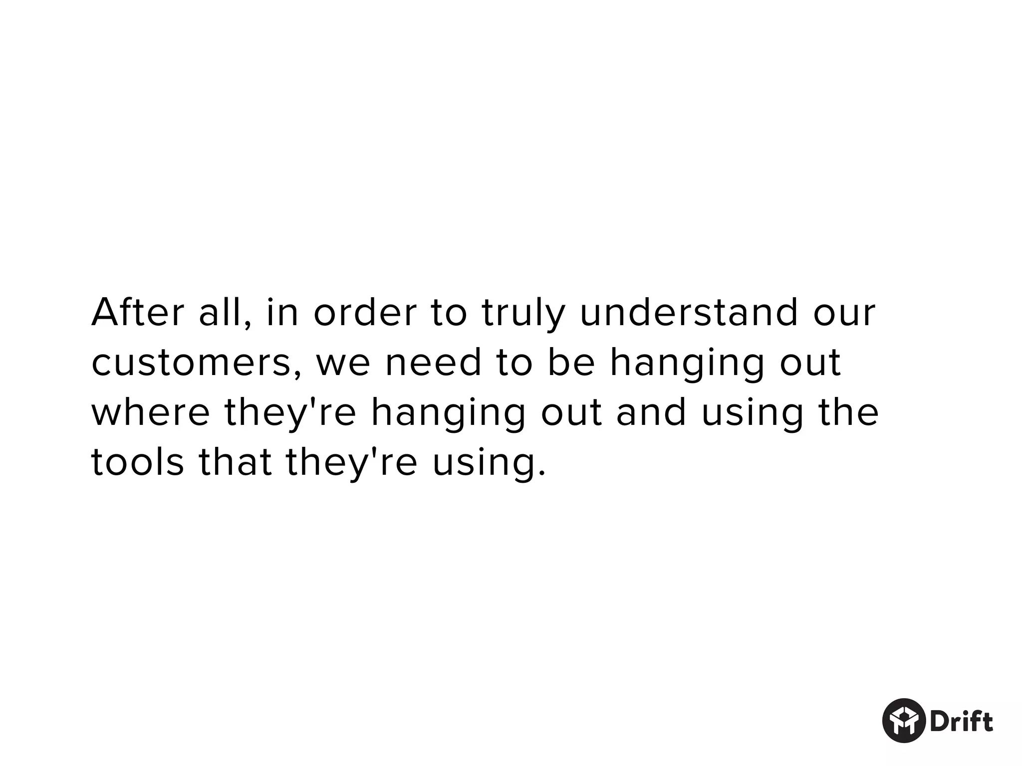 After all, in order to truly understand our
customers, we need to be hanging out
where they're hanging out and using the
tools that they're using.
 