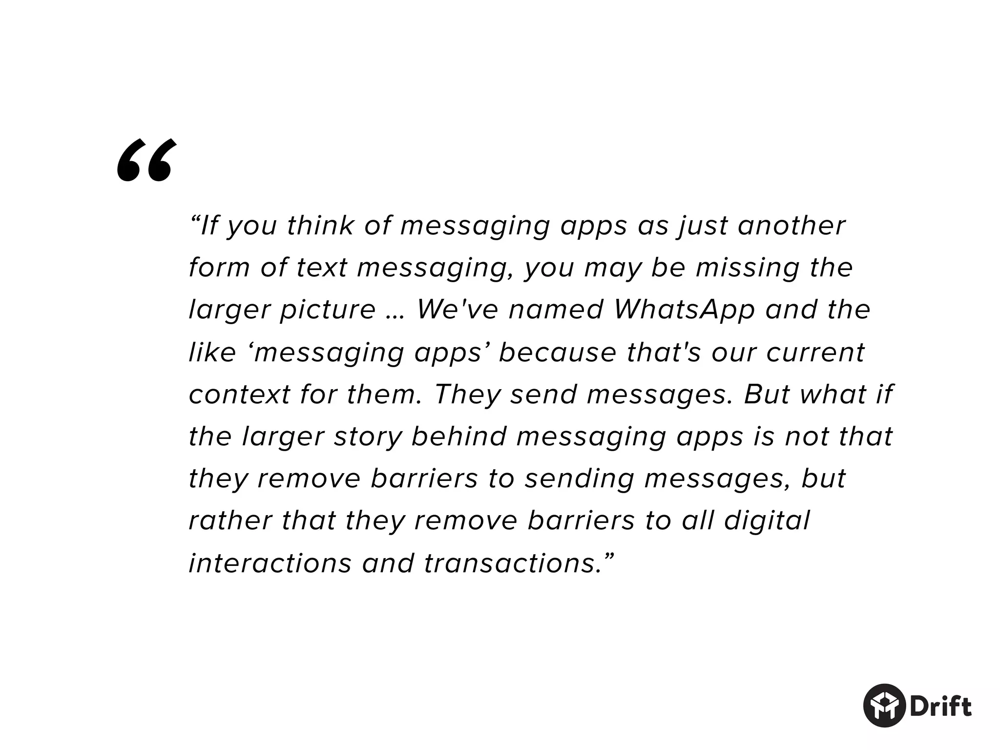 “If you think of messaging apps as just another
form of text messaging, you may be missing the
larger picture … We've named WhatsApp and the
like ‘messaging apps’ because that's our current
context for them. They send messages. But what if
the larger story behind messaging apps is not that
they remove barriers to sending messages, but
rather that they remove barriers to all digital
interactions and transactions.”
“
 