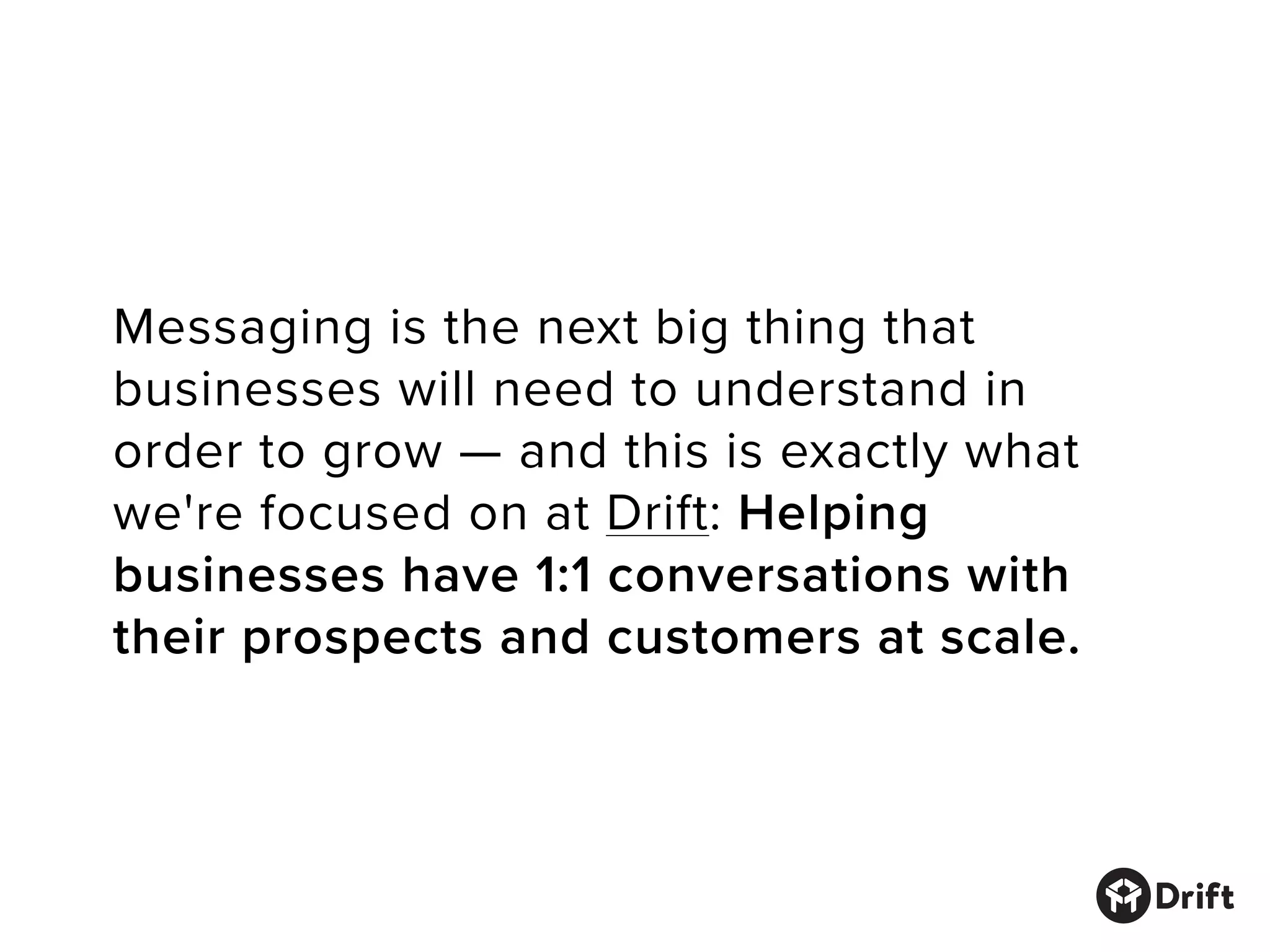 Messaging is the next big thing that
businesses will need to understand in
order to grow — and this is exactly what
we're focused on at Drift: Helping
businesses have 1:1 conversations with
their prospects and customers at scale.
 