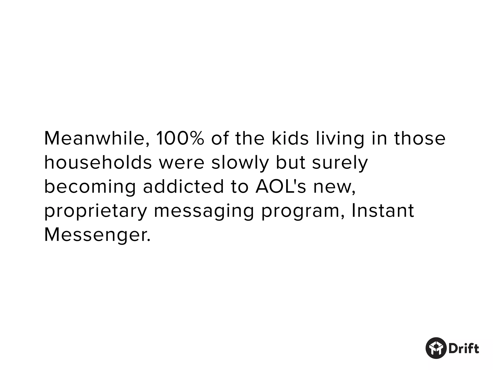 Meanwhile, 100% of the kids living in those
households were slowly but surely
becoming addicted to AOL's new, proprietary
messaging program, Instant Messenger.
 