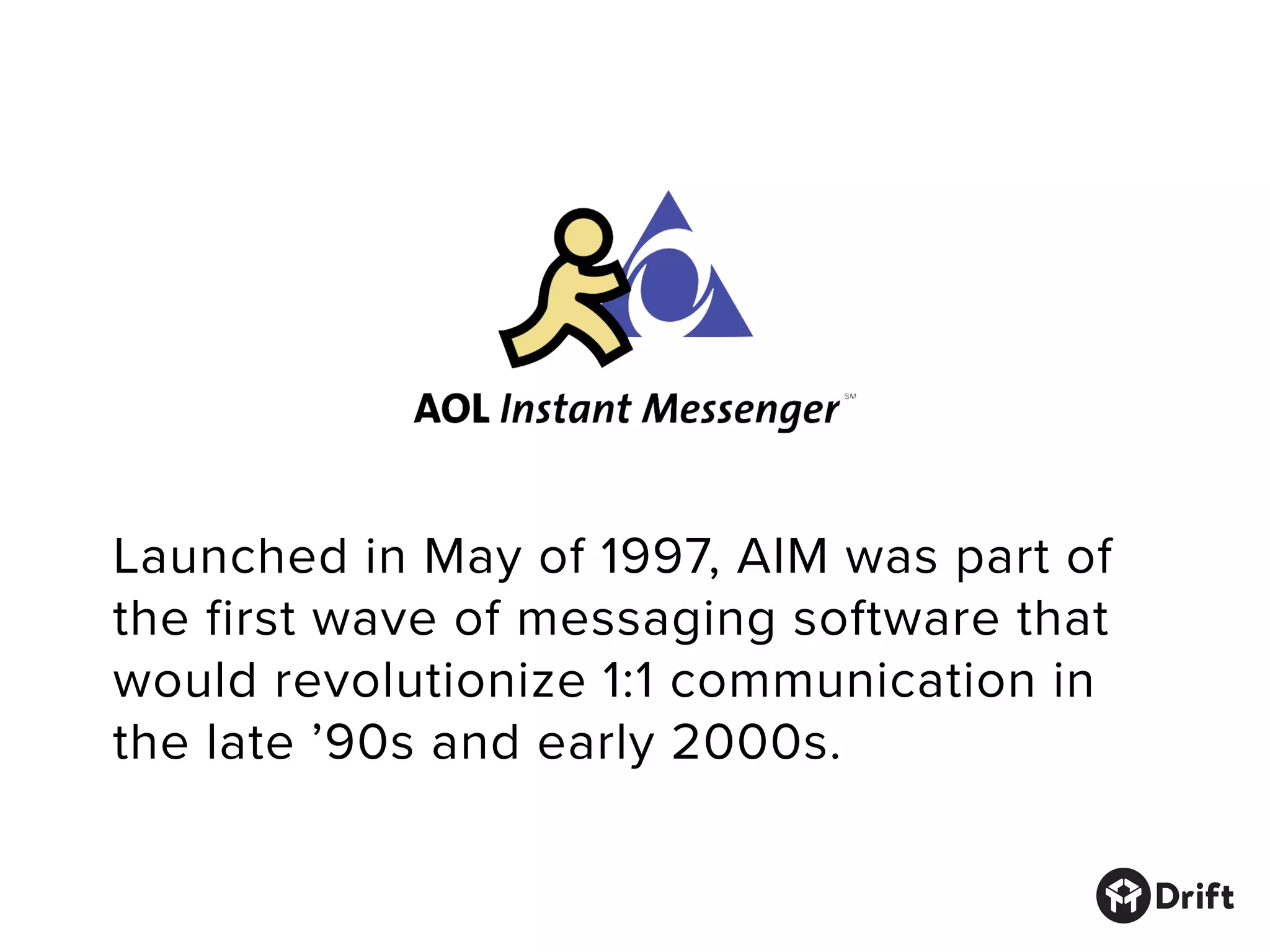 Launched in May of 1997, AIM was part of
the first wave of messaging software that
would revolutionize 1:1 communication in
the late ’90s and early 2000s.
 