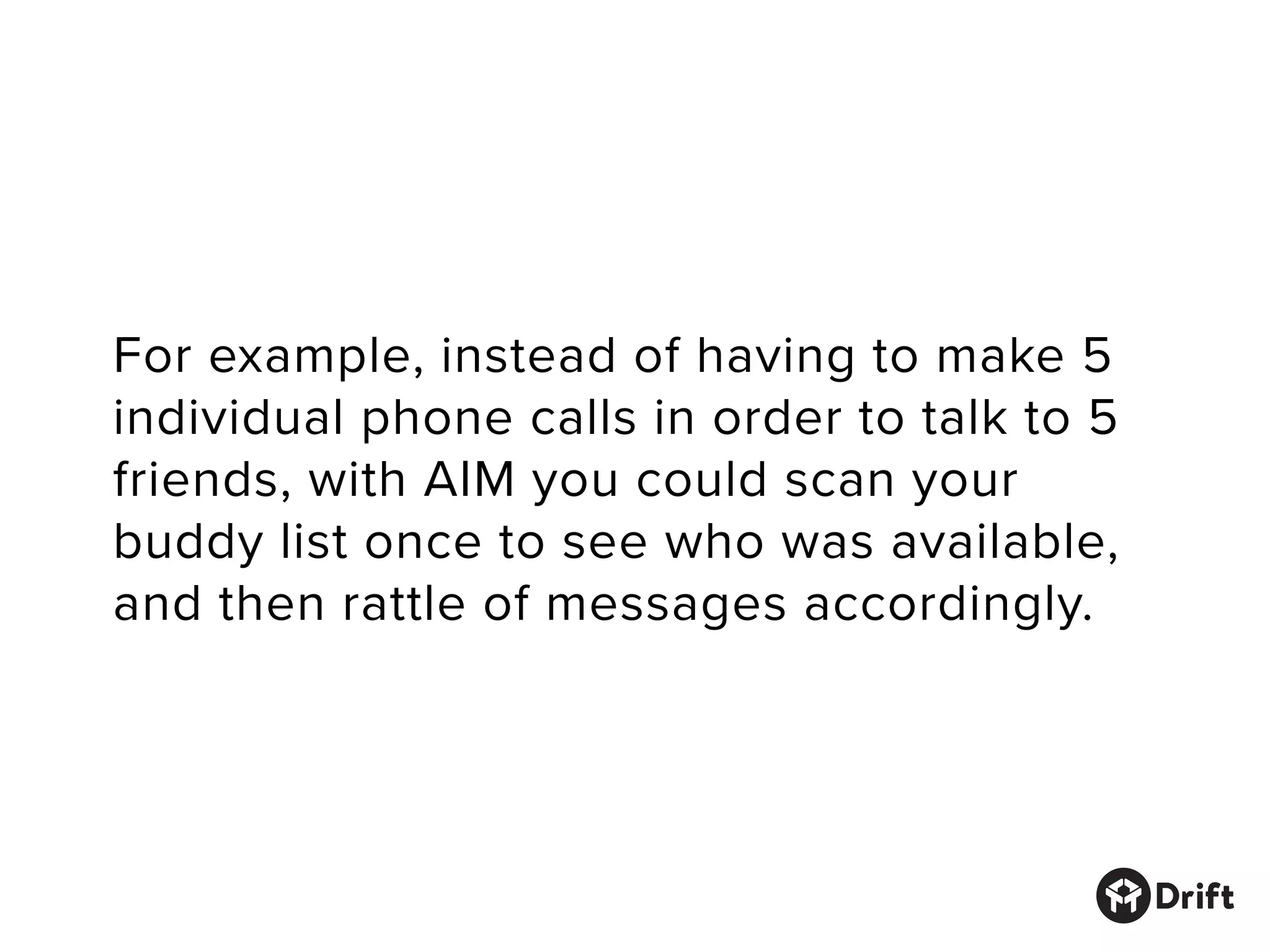 For example, instead of having to make 5
individual phone calls in order to talk to 5
friends, with AIM you could scan your
buddy list once to see who was available,
and then rattle of messages accordingly.
 