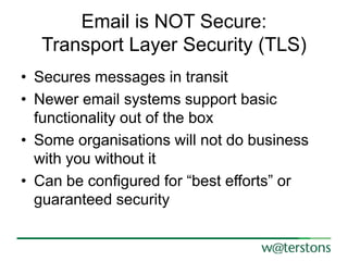Email is NOT Secure:
Transport Layer Security (TLS)
• Secures messages in transit
• Newer email systems support basic
functionality out of the box
• Some organisations will not do business
with you without it
• Can be configured for “best efforts” or
guaranteed security

 