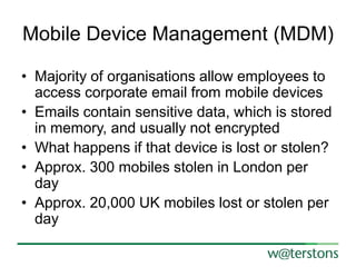 Mobile Device Management (MDM)
• Majority of organisations allow employees to
access corporate email from mobile devices
• Emails contain sensitive data, which is stored
in memory, and usually not encrypted
• What happens if that device is lost or stolen?
• Approx. 300 mobiles stolen in London per
day
• Approx. 20,000 UK mobiles lost or stolen per
day

 