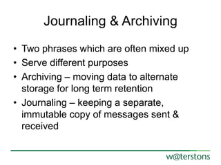 Journaling & Archiving
• Two phrases which are often mixed up
• Serve different purposes
• Archiving – moving data to alternate
storage for long term retention
• Journaling – keeping a separate,
immutable copy of messages sent &
received

 