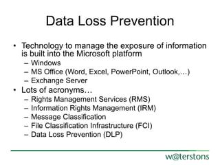Data Loss Prevention
• Technology to manage the exposure of information
is built into the Microsoft platform
– Windows
– MS Office (Word, Excel, PowerPoint, Outlook,…)
– Exchange Server

• Lots of acronyms…
–
–
–
–
–

Rights Management Services (RMS)
Information Rights Management (IRM)
Message Classification
File Classification Infrastructure (FCI)
Data Loss Prevention (DLP)

 