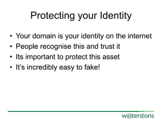Protecting your Identity
•
•
•
•

Your domain is your identity on the internet
People recognise this and trust it
Its important to protect this asset
It’s incredibly easy to fake!

 