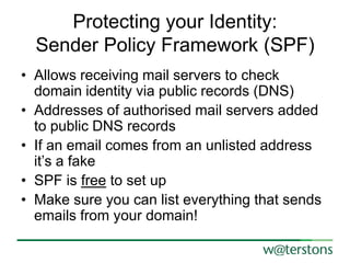 Protecting your Identity:
Sender Policy Framework (SPF)
• Allows receiving mail servers to check
domain identity via public records (DNS)
• Addresses of authorised mail servers added
to public DNS records
• If an email comes from an unlisted address
it’s a fake
• SPF is free to set up
• Make sure you can list everything that sends
emails from your domain!

 