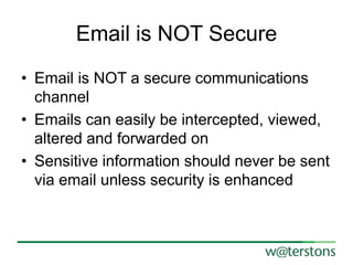 Email is NOT Secure
• Email is NOT a secure communications
channel
• Emails can easily be intercepted, viewed,
altered and forwarded on
• Sensitive information should never be sent
via email unless security is enhanced

 